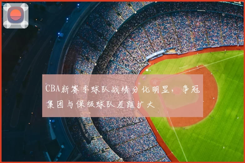 CBA新赛季球队战绩分化明显，争冠集团与保级球队差距扩大