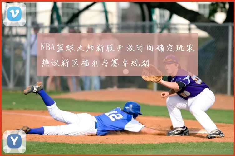 NBA篮球大师新服开放时间确定玩家热议新区福利与赛季规划