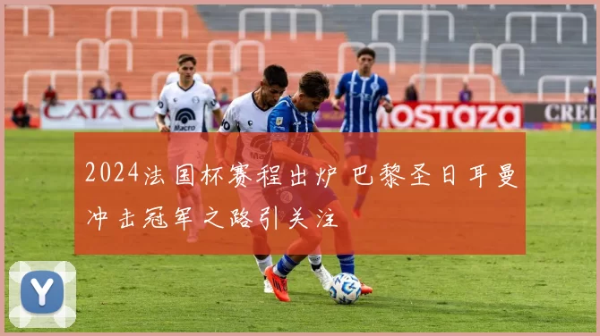2024法国杯赛程出炉 巴黎圣日耳曼冲击冠军之路引关注