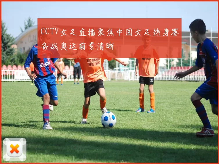 CCTV女足直播聚焦中国女足热身赛备战奥运前景清晰