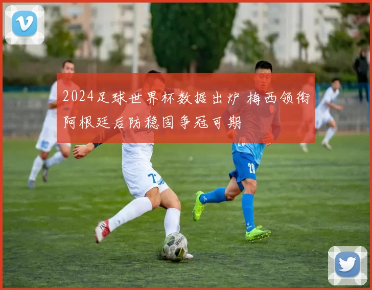 2024足球世界杯数据出炉 梅西领衔阿根廷后防稳固争冠可期