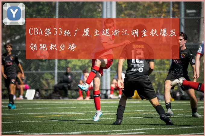 CBA第33轮广厦击退浙江胡金秋爆发领跑积分榜