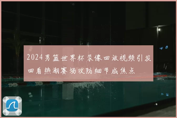 2024男篮世界杯录像回放视频引发回看热潮赛场攻防细节成焦点