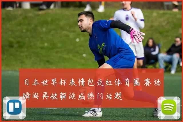 日本世界杯表情包走红体育圈 赛场瞬间再被解读成热门话题