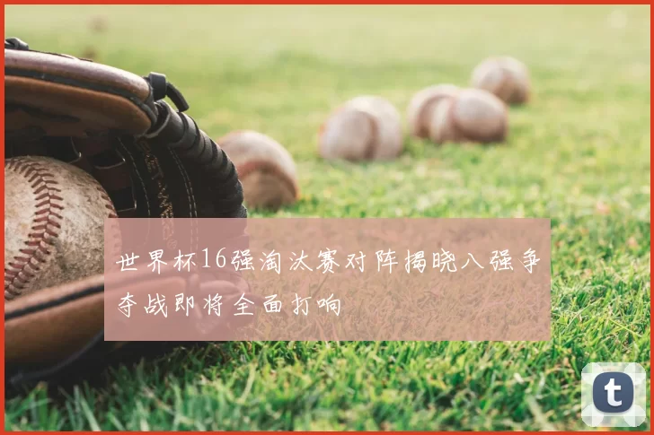 世界杯16强淘汰赛对阵揭晓八强争夺战即将全面打响