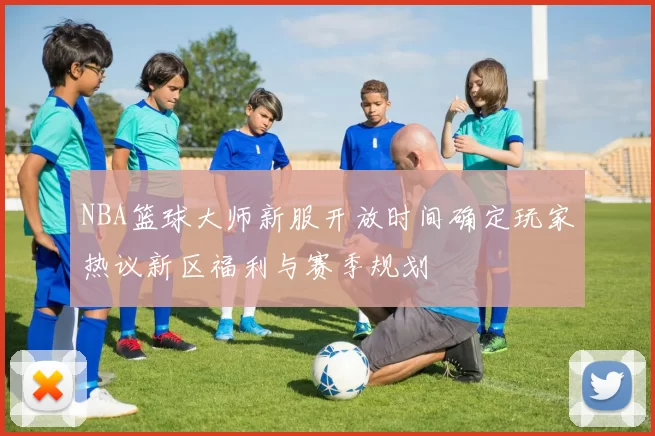 NBA篮球大师新服开放时间确定玩家热议新区福利与赛季规划