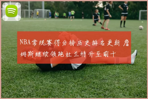 NBA常规赛得分榜历史排名更新 詹姆斯继续领跑杜兰特升至前十