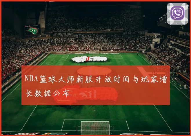NBA篮球大师新服开放时间与玩家增长数据公布