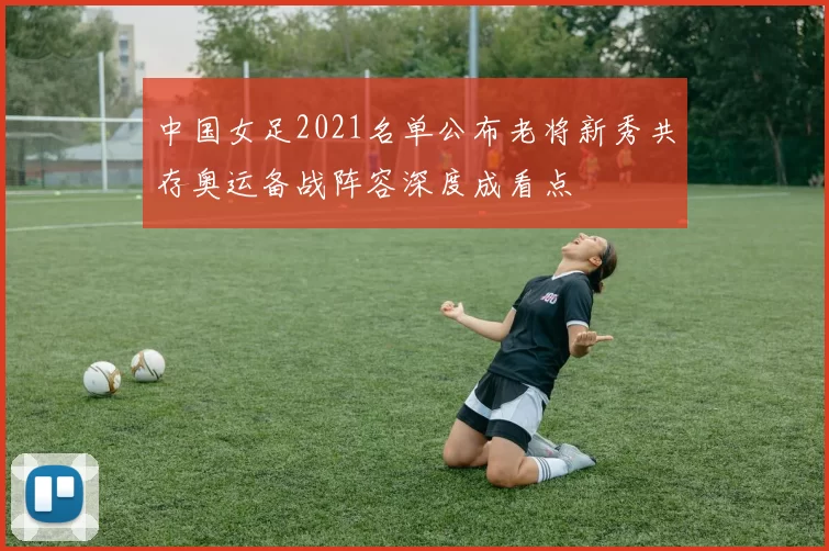 中国女足2021名单公布老将新秀共存奥运备战阵容深度成看点